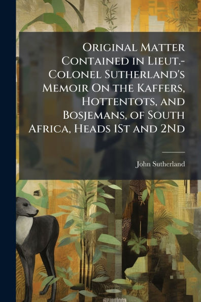 Original Matter Contained Lieut.-Colonel Sutherland's Memoir On the Kaffers, Hottentots, and Bosjemans, of South Africa, Heads 1St 2Nd