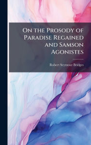 Title: On the Prosody of Paradise Regained and Samson Agonistes, Author: Robert Seymour Bridges