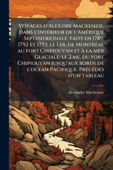 Voyages d'Alex.dre Mackenzie, dans l'intÃ¯Â¿Â½(c)rieur de l'AmÃ¯Â¿Â½(c)rique Septentrionale, faits en 1789, 1792 et 1793; le I.er, de MontrÃ¯Â¿Â½(c)al au fort Chipiouyan et Ã¯Â¿Â½ la mer Glaciale; le 2.me, du fort Chipiouyan jusqu'aux bords de l'ocÃ¯Â¿Â½(