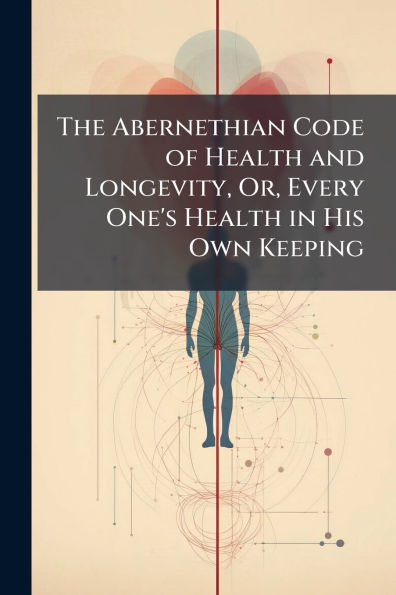 The Abernethian Code of Health and Longevity, Or, Every One's Health in His Own Keeping