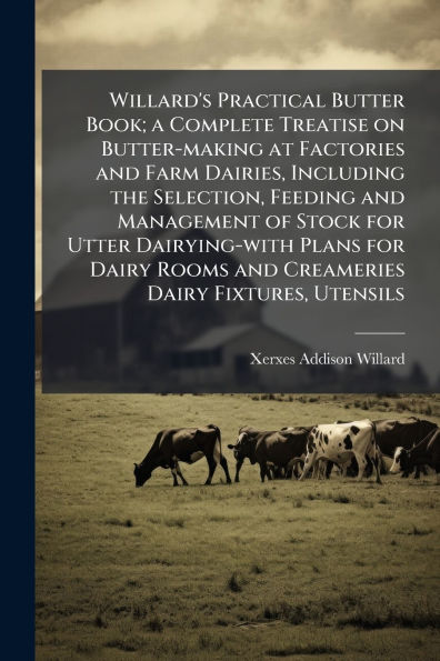 Willard's Practical Butter Book; a Complete Treatise on Butter-making at Factories and Farm Dairies, Including the Selection, Feeding Management of Stock for Utter Dairying-with Plans Dairy Rooms Creameries Fixtures, Utensils