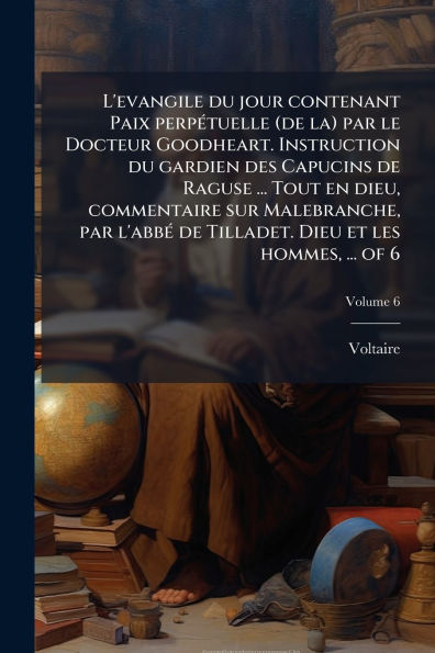 L'evangile du jour contenant Paix perpÃ¯Â¿Â½(c)tuelle (de la) par le Docteur Goodheart. Instruction gardien des Capucins de Raguse ... Tout en dieu, commentaire sur Malebranche, l'abbÃ¯Â¿Â½(c) Tilladet. Dieu et les hommes, of 6