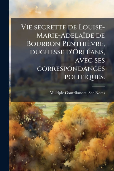 Vie secrette de Louise-Marie-Adelaï¿½de de Bourbon Penthiï¿½vre, duchesse d'Orlï¿½(c)ans, avec ses correspondances politiques.