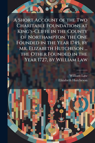 A Short Account of the Two Charitable Foundations at King's-Cliffe County Northampton. One Founded Year 1745, by Mr. Elizabeth Hutcheson ... Other 1727, William Law