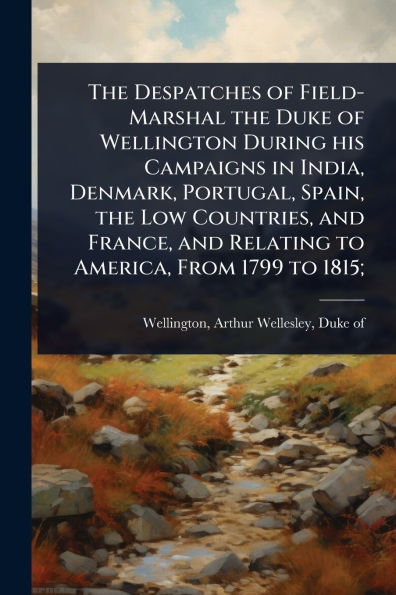the Despatches of Field-Marshal Duke Wellington During his Campaigns India, Denmark, Portugal, Spain, Low Countries, and France, Relating to America, From 1799 1815;