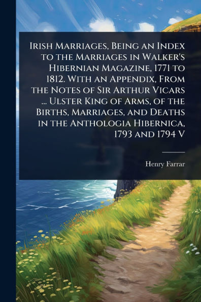 Irish Marriages, Being an Index to the Marriages Walker's Hibernian Magazine, 1771 1812. With Appendix, From Notes of Sir Arthur Vicars ... Ulster King Arms, Births, and Deaths Anthologia Hibernica, 1793 1794 V