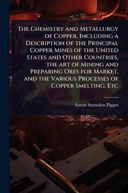 The Chemistry and Metallurgy of Copper, Including a Description of the Principal Copper Mines of the United States and Other Countries, the art of Mining and Preparing Ores for Market, and the Various Processes of Copper Smelting, Etc