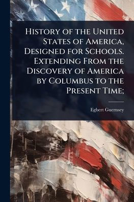 History of the United States America, Designed for Schools. Extending From Discovery America by Columbus to Present Time;