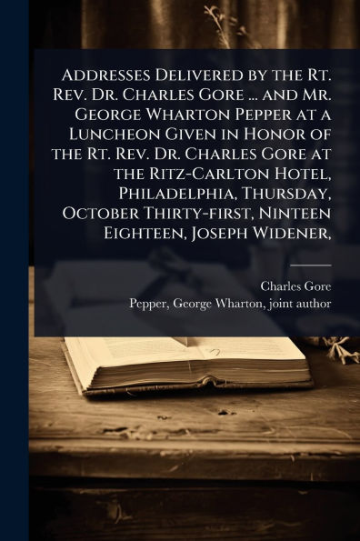 Addresses Delivered by the Rt. Rev. Dr. Charles Gore ... and Mr. George Wharton Pepper at a Luncheon Given Honor of Ritz-Carlton Hotel, Philadelphia, Thursday, October Thirty-first, Ninteen Eighteen, Joseph Widener,