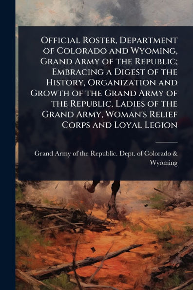 Official Roster, Department of Colorado and Wyoming, Grand Army the Republic; Embracing a Digest History, Organization Growth Republic, Ladies Army, Woman's Relief Corps Loyal Legion