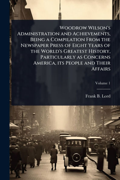 Woodrow Wilson's Administration and Achievements, Being a Compilation From the Newspaper Press of Eight Years World's Greatest History, Particularly as Concerns America, its People Their Affairs