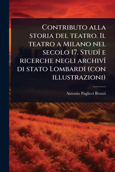 Contributo alla storia del teatro. Il teatro a Milano nel secolo 17. Studï¿½(R) e ricerche negli archivï¿½(R) di stato Lombardi (con illustrazioni)