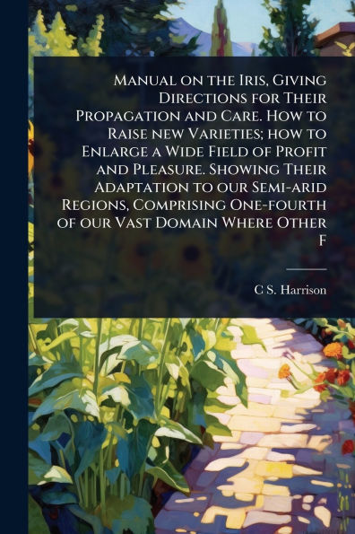 Manual on the Iris, Giving Directions for Their Propagation and Care. how to Raise new Varieties; Enlarge a Wide Field of Profit Pleasure. Showing Adaptation our Semi-arid Regions, Comprising One-fourth Vast Domain Where Other F