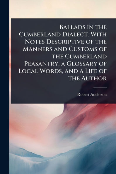 Ballads the Cumberland Dialect. With Notes Descriptive of Manners and Customs Peasantry, a Glossary Local Words, Life Author