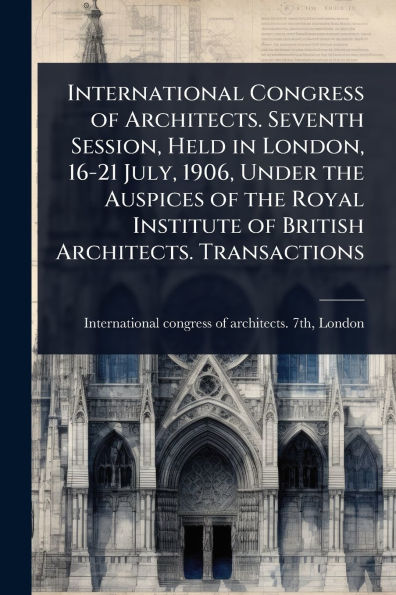 International Congress of Architects. Seventh Session, Held London, 16-21 July, 1906, Under the Auspices Royal Institute British Transactions
