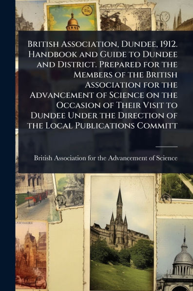 British Association, Dundee, 1912. Handbook and Guide to Dundee District. Prepared for the Members of Association Advancement Science on Occasion Their Visit Under Direction Local Publications Committ