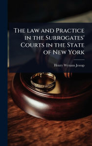 Title: The law and Practice in the Surrogates' Courts in the State of New York, Author: Henry Wynans Jessup