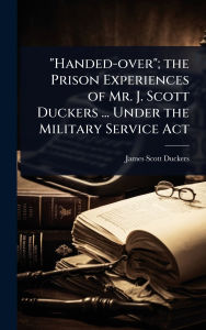Title: Handed-over; the Prison Experiences of Mr. J. Scott Duckers ... Under the Military Service Act, Author: James Scott Duckers