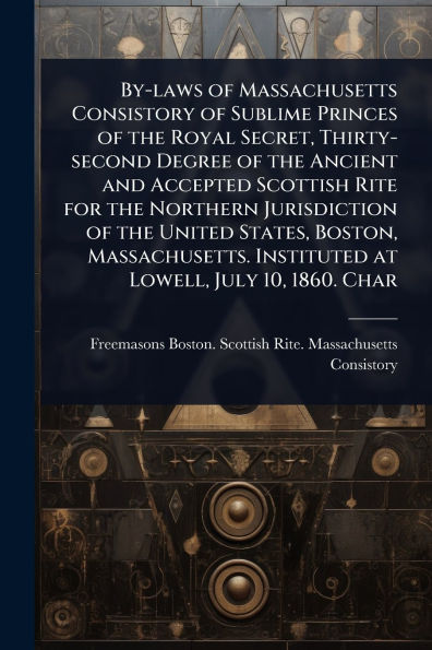 By-laws of Massachusetts Consistory Sublime Princes the Royal Secret, Thirty-second Degree Ancient and Accepted Scottish Rite for Northern Jurisdiction United States, Boston, Massachusetts. Instituted at Lowell, July 10, 1860. Char