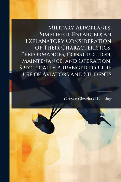 Military Aeroplanes, Simplified, Enlarged; an Explanatory Consideration of Their Characteristics, Performances, Construction, Maintenance, and Operation, Specifically Arranged for the use Aviators Students
