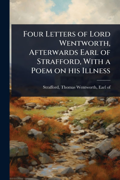 Four Letters of Lord Wentworth, Afterwards Earl Strafford, With a Poem on his Illness