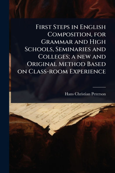 First Steps English Composition, for Grammar and High Schools, Seminaries Colleges; a new Original Method Based on Class-room Experience