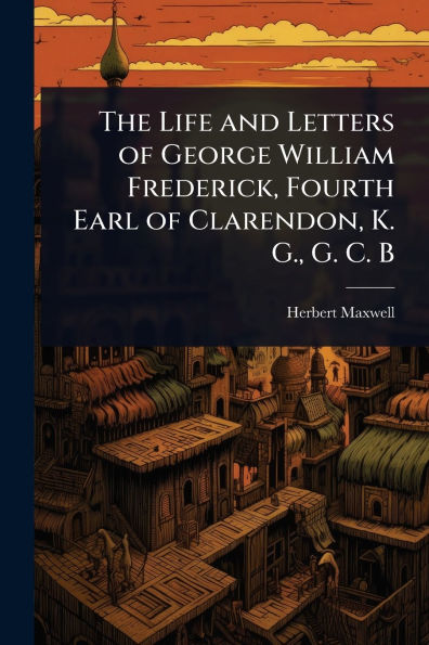 The Life and Letters of George William Frederick, Fourth Earl Clarendon, K. G., G. C. B