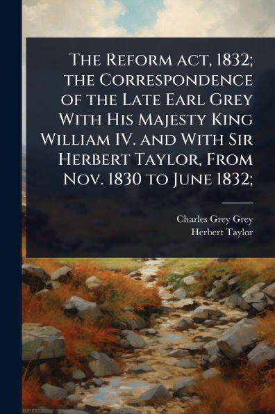 the Reform act, 1832; Correspondence of Late Earl Grey With His Majesty King William IV. and Sir Herbert Taylor, From Nov. 1830 to June