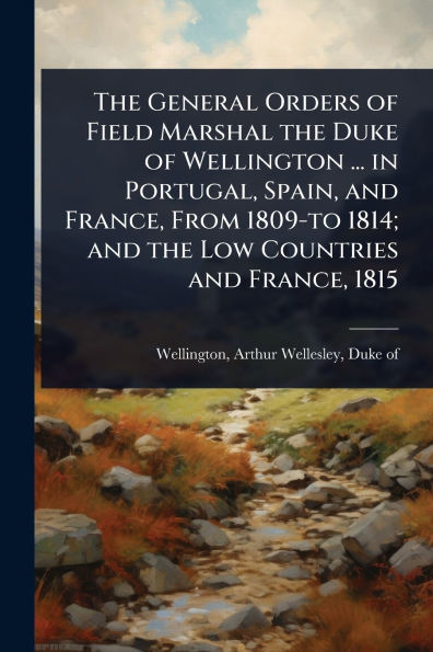 the General Orders of Field Marshal Duke Wellington ... Portugal, Spain, and France, From 1809-to 1814; Low Countries 1815