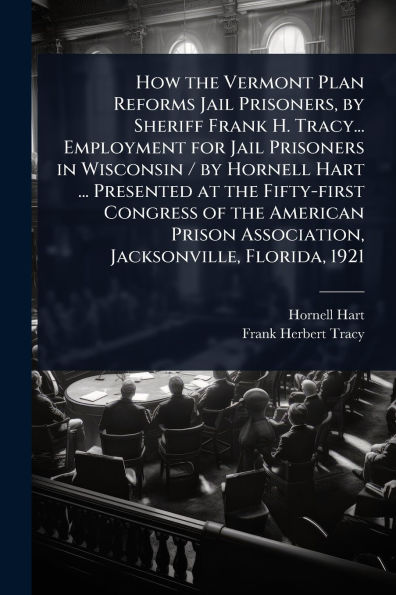 How the Vermont Plan Reforms Jail Prisoners, by Sheriff Frank H. Tracy... Employment for Prisoners Wisconsin / Hornell Hart ... Presented at Fifty-first Congress of American Prison Association, Jacksonville, Florida, 1921