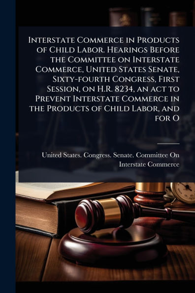 Interstate Commerce Products of Child Labor. Hearings Before the Committee on Commerce, United States Senate, Sixty-fourth Congress, First Session, H.R. 8234, an act to Prevent Labor, and for O