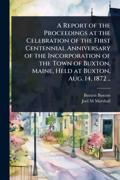 A Report of the Proceedings at Celebration First Centennial Anniversary Incorporation Town Buxton, Maine, Held Aug. 14, 1872 ..