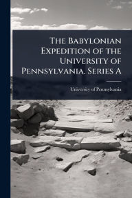 Title: The Babylonian Expedition of the University of Pennsylvania. Series A, Author: University of Pennsylvania