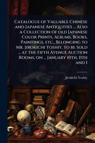 Catalogue of Valuable Chinese and Japanese Antiquities ... Also a Collection old Color Prints, Albums, Books, Paintings, etc., Belonging to Mr. Jirokichi Yoshiy, be Sold at the Fifth Avenue Auction Rooms, on January 10th, 11th 1