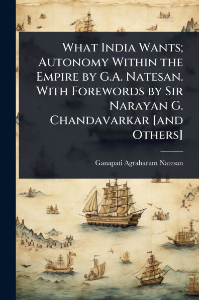What India Wants; Autonomy Within the Empire by G.A. Natesan. With Forewords Sir Narayan G. Chandavarkar [and Others]