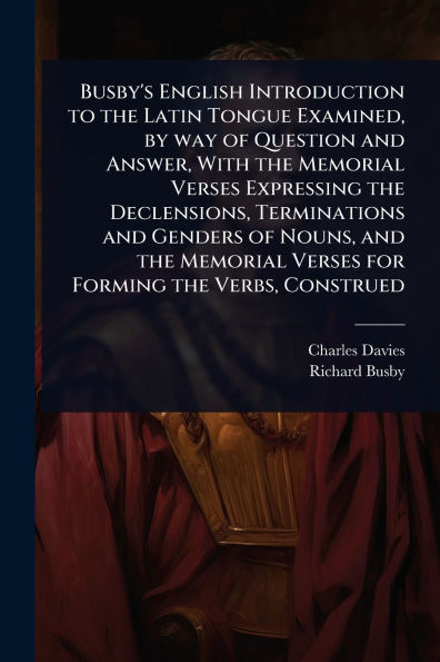 Busby's English Introduction to the Latin Tongue Examined, by way of Question and Answer, With the Memorial Verses Expressing the Declensions, Terminations and Genders of Nouns, and the Memorial Verses for Forming the Verbs, Construed