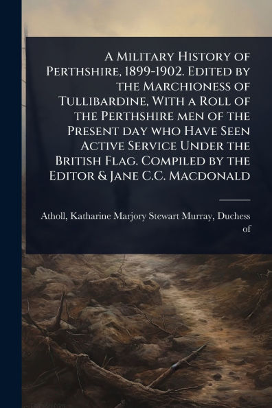 A Military History of Perthshire, 1899-1902. Edited by the Marchioness of Tullibardine, With a Roll of the Perthshire men of the Present day who Have Seen Active Service Under the British Flag. Compiled by the Editor & Jane C.C. Macdonald