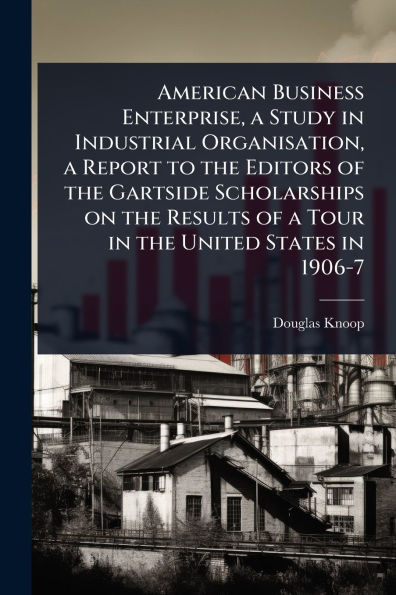 American Business Enterprise, a Study Industrial Organisation, Report to the Editors of Gartside Scholarships on Results Tour United States 1906-7