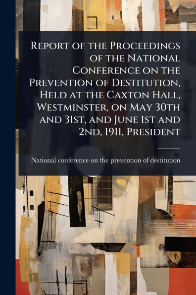 Report of the Proceedings National Conference on Prevention Destitution, Held at Caxton Hall, Westminster, May 30th and 31st, June 1st 2nd, 1911, President