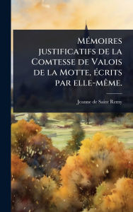 Title: Mï¿½(c)moires justificatifs de la Comtesse de Valois de la Motte, ï¿½(c)crits par elle-mï¿½ame., Author: Jeanne De Saint-Remy