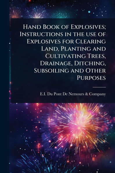 Hand Book of Explosives; Instructions the use Explosives for Clearing Land, Planting and Cultivating Trees, Drainage, Ditching, Subsoiling Other Purposes