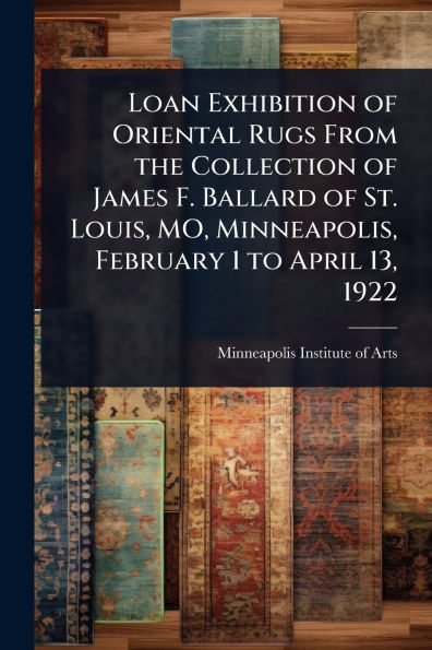Loan Exhibition of Oriental Rugs From the Collection James F. Ballard St. Louis, MO, Minneapolis, February 1 to April 13, 1922