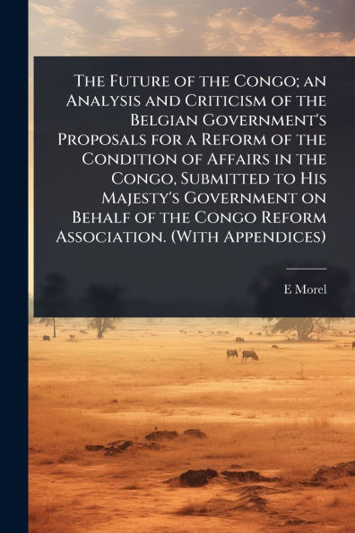 the Future of Congo; an Analysis and Criticism Belgian Government's Proposals for a Reform Condition Affairs Congo, Submitted to His Majesty's Government on Behalf Congo Association. (With Appendices)