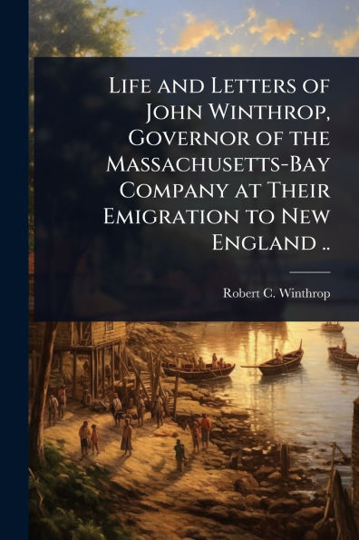 Life and Letters of John Winthrop, Governor the Massachusetts-Bay Company at Their Emigration to New England ..