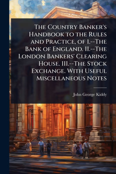 the Country Banker's Handbook to Rules and Practice, of 1.--The Bank England. II.--The London Bankers' Clearing House. III.--The Stock Exchange. With Useful Miscellaneous Notes