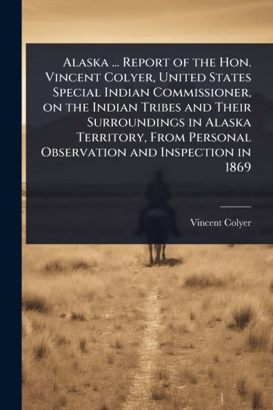 Alaska ... Report of the Hon. Vincent Colyer, United States Special Indian Commissioner, on Tribes and Their Surroundings Territory, From Personal Observation Inspection 1869