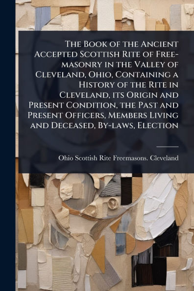 the Book of Ancient Accepted Scottish Rite Free-masonry Valley Cleveland, Ohio, Containing a History its Origin and Present Condition, Past Officers, Members Living Deceased, By-laws, Election