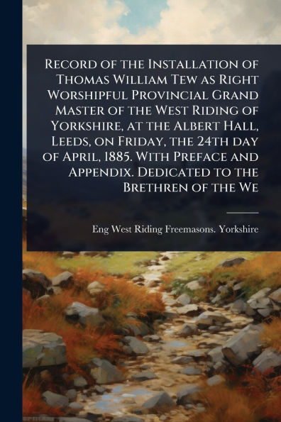 Record of the Installation of Thomas William Tew as Right Worshipful Provincial Grand Master of the West Riding of Yorkshire, at the Albert Hall, Leeds, on Friday, the 24th day of April, 1885. With Preface and Appendix. Dedicated to the Brethren of the We