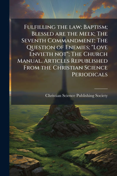 Fulfilling the law; Baptism; Blessed are Meek; Seventh Commandment; Question of Enemies; "Love Envieth not"; Church Manual. Articles Republished From Christian Science Periodicals