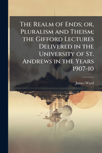 the Realm of Ends; or, Pluralism and Theism; Gifford Lectures Delivered University St. Andrews Years 1907-10